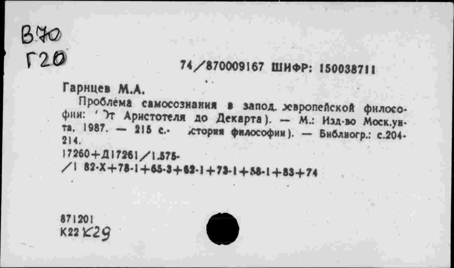 ﻿Г20
74/870009167 ШИФР: 150038711
Гарнце» М.А.
Проблема самосознания • запод. европейской филосо-£ АР.И,С,ТОТ’ЛЯ до Десерта). - м.: Изд-во Моск.уа-та,^ 1У87. - 215 с.. лтория философии). - Библиогр.: с.204-17260 +Д172« 1/М78>
/1 42-Х 4-78-14-55-3+52-14-75-14-М-14-834-74
871201
К221629